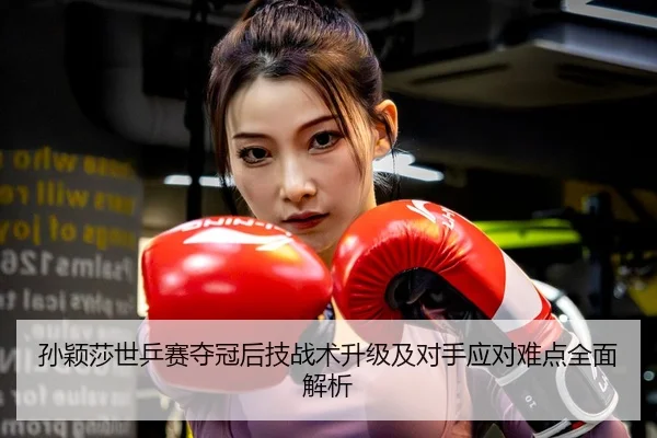 孙颖莎世乒赛夺冠后技战术升级及对手应对难点全面解析