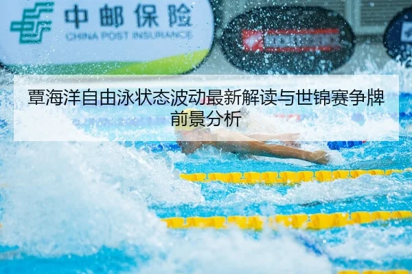 覃海洋自由泳状态波动最新解读与世锦赛争牌前景分析
