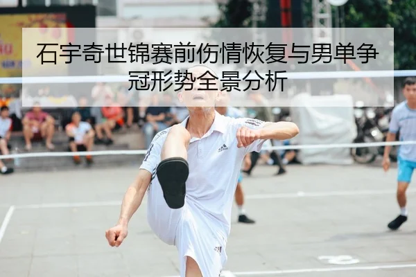 石宇奇世锦赛前伤情恢复与男单争冠形势全景分析